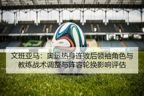 文班亚马：奥运热身连败后领袖角色与教练战术调整与阵容轮换影响评估