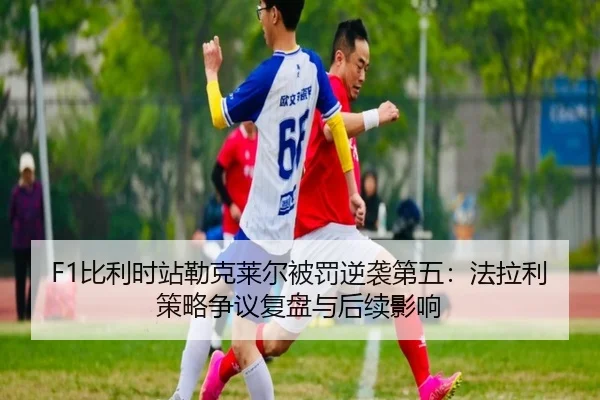 F1比利时站勒克莱尔被罚逆袭第五：法拉利策略争议复盘与后续影响